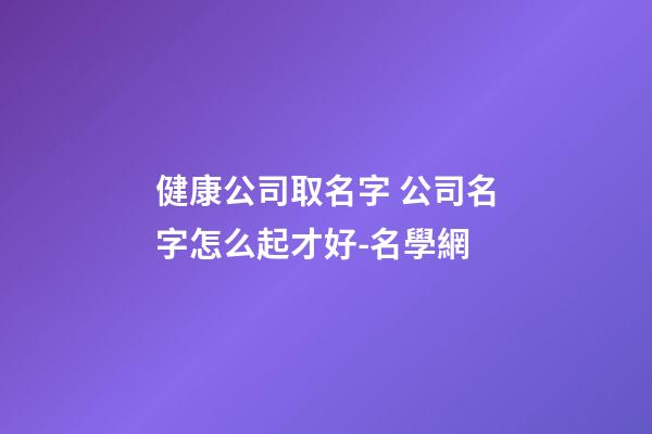 健康公司取名字 公司名字怎么起才好-名學網-第1張-公司起名-玄機派